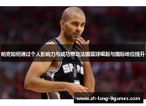 帕克如何通过个人影响力与成功带动法国篮球崛起与国际地位提升 帕克如何通过个人影响力与成功带动法国篮球崛起与国际地位提升