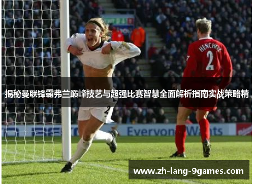 揭秘曼联锋霸弗兰巅峰技艺与超强比赛智慧全面解析指南实战策略精 揭秘曼联锋霸弗兰巅峰技艺与超强比赛智慧全面解析指南实战策略精