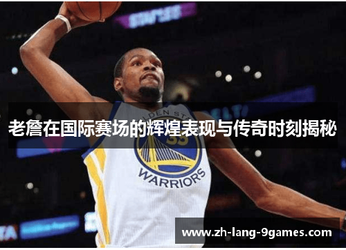 老詹在国际赛场的辉煌表现与传奇时刻揭秘