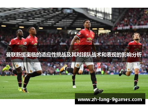 曼联新援面临的适应性挑战及其对球队战术和表现的影响分析