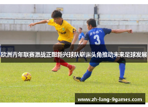 欧洲青年联赛激战正酣新兴球队崭露头角推动未来足球发展