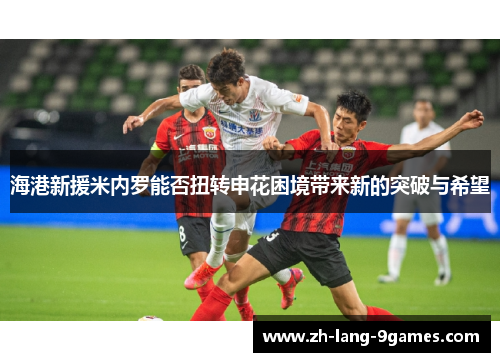 海港新援米内罗能否扭转申花困境带来新的突破与希望