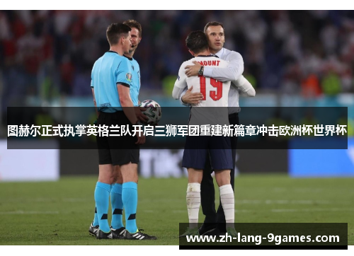 图赫尔正式执掌英格兰队开启三狮军团重建新篇章冲击欧洲杯世界杯 图赫尔正式执掌英格兰队开启三狮军团重建新篇章冲击欧洲杯世界杯
