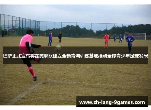 巴萨正式宣布将在美职联建立全新青训训练基地推动全球青少年足球发展