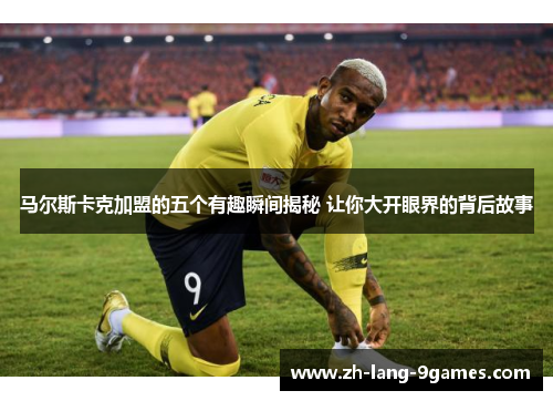 马尔斯卡克加盟的五个有趣瞬间揭秘 让你大开眼界的背后故事 马尔斯卡克加盟的五个有趣瞬间揭秘 让你大开眼界的背后故事